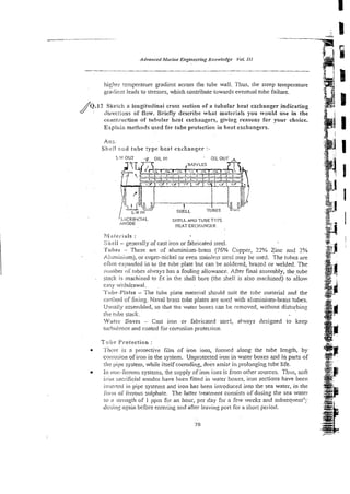 higher reniperature gradient across the tube wall. Thus, the steep te~nperature
gradicnr leads to stresses, which contribute towards eventual tube failure.
Q.12 Sketch a longitudinai cross section of a tubular heat exchangerindicating
diieriions of flow Briefly describe what rnsterisls you wonid use in the
consrruction.of tubular heat exchaagers, giving reasom for your choice.
Explain methods used for tube protection in heat exchangers.
A m
Sheil and tube :ype heat excknnger :
SHELL AND TUBE TYPE
>NODE HEATEXCHANGER
Wlslerials :
Shell - generally of cas! iron or fabricated steel.
Tubes - These are of aluminiam-brass (76% Copper, 22% Zinc and 2%
A!urniniumj, or cupro-nickel or even stainless steel may be used. The tubes are
often ex!~andedin to the tube plate but can be soldered, brazed or welded. The
nurnber of tribes always has a fouling allowance. After final assembly, the tube
stack is machined to Et in the shell bore (the shel! is also machined) to a.llow
easy wididrawal.
7i'iihe-Plntes- The tube piate material should suit the tube material and the
method of fixing. Naval brass tube plates are use6 with alnminiuni-brass tubes.
Usually assembled, so that the water boxes can be removed, without disturbin:
r k rube stack.
Wtliei- DOXCS
- Cast iron or fabricated steel, always designed to keep
riii-bi.tIeticeand coated for corrosion protecricn.
Tube P~oteetion:
Thtxe is n protective film of iron ions, formed along the rube length, by
corl-osion of iron in the system. Unprotected iron in water boxes and in parts of
the pipe system, while itself corroding, docs assist in prolonging tube life.
In non-ferrous systems, the supply of iron ions is from other sources. Thus, soft
ii- or^ sacriticiai anodes have been fitted in water boxes, iron sections have been
inszl-tecl ill pipe systems and iron has been introduced into the sea water, in the
!ititit of fi:r~oussulphate. The latter treatment consists of dosing the sea water
!o a :;ti-ei12thof 1 ppin for an hour, per day for a few weeks and snbsequenr':-
dosin:: again before enrering and after leavin~
port for a short period.
 