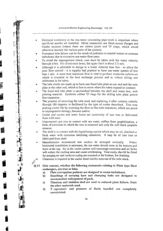 Electrical contiruity in the sea-water circuiating pipe-work is imponant where
sacrificial anodes are installed. Metal connectors are fitted across flanges and
Cooler sections (where there are rubber joints and '0' rings, which would
otherwise insulale the various parts of the systern).
Premature tube failure can be the result of pollution in coastal waters or extreme
turbulence due to excessive sea-water flow rates.
To avoid the impin~einentattack, czre must be taken with the water velociry
thro~gh
trbes. Fcr alu~niniu~n-brass,
the upper limit is about 2.5 m/s.
Although il is advisable to design to a lower velocity thm this - to allow for
poor flow con?roI - it is equally bad practice to save sea-water speeds of less
than 1 d s . A more than minimum flow is vital to produce moderate tur5ulei~ce
which is essential to the beat exchange process and to rzduce silting and
settiemen1in the tubes.
The tube stacks are made up to have one fixed tube plate at one en2 and the tube
plate at the ~ t h e r
end, which is free to move when the tubes expand or contract.
The fixed end :ube plare is sardwiched between the she!! and water box. with
jointing material. Synthetic :ubber 'O' rings fgr the s!iding tzbe plate p-rmi~
free expansion
The practice of removing the tube stack and replacing it afier rotation radially
thro~gh180 degrees, is facilitated by the lype of cooler described. This may
prolong cooler life by reversing the flow so that-tubeentran~es,
which are prone
to impingemen! dunage; become ~utlets.
Cooler end covers and water boxes are commonly of cast iron or fabricated
from mild steel.
Unprotected cast iron in contact with sea water, suffers from graphitization. a
form of corrosion in which the iror, is removed and only the soft black graphite
remains.
The shell is in contact with the liquid being cooled which may be oil, distilled <,I.
fresh water with corrosion inhibiting chemicals. It may be of cast iron or
fabricatedfrom steel.
Manufacturers recommend 1nat coolers be arranged vertically. Wl~err
horizonral insrailation is necessary, the sea water should enter a1 the bottom aild
leave at the top. Air in the cooler system will encourage corrosion and air locks
will reduce the cooling area and cause overheating. Vent cocks shonld be fitted
for purging air and cocks or a plug are required st the bottom, for draining.
Clearanceis required at the cooler fixed end for removal-ofthe mbe stack.
Give reasons, whether the following statements relating to Plate type Heat
exchangers, are true or false.
a) Plate corrugation patterns are designed to create turbulence.
b) Scantlings of carrying bars and clamping bolts are designed to
accommodate enlargement of pack.
c) Titanium and stainless steel are used to reduced plate failure. State
the other materials used.
d) T~aperaturcand pressure of fluids handled are con~pletely
unrestricted.
 