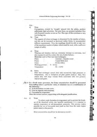 Advunced Marine En,oineering Kno>:I~dge VoL 1
1
1 -
Ans.
a) True
Corrugations, created by 'troughs' pressed into. the plates, produce
sufficiently high turbulence. The plate form can produce turbulent flow
with Reynolds number as low as Ten. This type of flow produces a very
low fouling rate.
b) True
The capacity of a heat exchanger is determined by the number of plates,
ar?dthis can be increased or decreased within limits, to accommodate
different requirements. Thgs, the scantlings should, be able to take care
of the maximum number of plates which could be used, with a sufficient
nargin of safety.
cj True
Titaniun and stainless steel are extremely resistant to corrosion, (and
also expmsive) and thus reduce the rate of plate failures.
hkteriais used in Plate type heat exchangers :
Plates Titanium -Stainless steel
Frame
. ~ Coated Mild stecl.
loink Nitile nlbber
Working pressure : 8 -- 15 5x
Temperature : 90 - 110°C
d) False
. .. Plate heat exchanger cannot deal with e&essively high pressures or
temperaiures, due to limitations of plate gasket matelia: Also, they
cannot deal with large vohme flows associated with law pressure
vapours and gases.
h . 3 4
.. i n a Fresh water generator, the brine concentration should be prevented
from falling below a particular value, to minimise one or a eombination of
the foliowing :-
a) Seale formation on tube nests.
b) Loss in czpacity and economy.
C) Corrosion in evaporator.
Skate the correct answer, supporting with adequatejustification.
Ans. a) T r u e
To reduce scale formation in evaporators and to prevent the break-
. ~
up of the dissolvedsolids, into harmful constituents, it is essential to
operate evaporators at sub-atmospheric pressures. This process makes
possible the use of low-grade heat (such as that from the main engine
..<.
jacket water) in the process.
. . .
Brine concentration should not be allowed to exceed :-
80
 