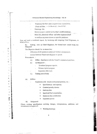 Advanced Marine Engineering Knowledge ibl. 111
Readiness for Port slate inspecri ons-LSA/FFA.
Check a]] files. f2ifFe-rent rheckfkt
- Drawings list.
- Maintenance canied out by ship's stafffworkshops.
~ . . ~ . .
. L i .
.
- Meet 2/E, Elect~cal
officer and other engineers/staff
to corfinn any mcxe known or spzcificproblems.
Siyrt and send a cornbind report, by incoming and outgoing Chief Engineers. to
Head office.
E) Taking w e r as Chief Engineer, for b r a d new vessel iron, tke
Shipyard
The Objeciive shouid be to ensure th'dt
Efficiency of all systems is achieved before acceptance.
LiaLoil betwxn Vessei and shipyard is goad
Procedure :
A) Office :familiarize with the Vessel's contractual position
B) At Sbipyard :
- Scrutinize progress reports
Witness typical program
- Inspection afier t n a1
C) Taking over (Final)
A ) Office
Famiharise with vessels contractuai position, viz. :
Specifications and capacity.
Contract penalty clauses.
Delivery date.
0 Speed and fuel consumption.
Statuson class certificated.
Guarantee period.
B) Shipyard , .
Obtain working specifications covering changes, interpretations, additions and
anicndments in respect of:
0 Working drawings.
 