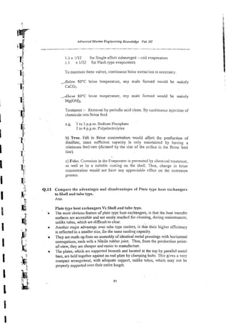 1.5 x 1132 for Single effecr submerged - coil evaporators
1. I x 1/52 for Flash type evaporators.
To maintain these valves, continuous brine extraction is necessary
,8elo1u SOT brine temperature, any scale formed wouid be mainly
CaC0;.
,dbove 80°C brine tempcrawre, m y scale formed would be mainly
Mg(OH)2.
Treatment :- Removai by periodic acid clean. By wntinuou injection of
chemicals into Brine feed
e.g. 2 to 5 p.p.m. Sodium Phosphate
2 lo 4 p.p.m. P3lyelectroiytes
b) True. Fall in Briue wncentration %ou!d affecl h e producrion of
disiillatc, since suscien: capacity is only maintained by having a
ninimum feel-rate (dictated by the size of the orifice ir, the Brine feed
line).
c) False. Corrosion in the Evaporator is prevented by chemical treatment,
as well as by a suitable coating on the shell. Thus, change in brine
concentration wouid not haye any appreciable effect on the corrosion
process.
Compare the advantages and disadvantages of Plate type heat exchangers
to Shell and tube type.
Ans.
Plate type heat exchangers Vs Shell and tube type.
The most obvious feature of plate type heat exchangers, is that the heat transfer
surfaces are acces;ible and are easily reached for cleaning, during maintenance,
unlike tubes, which are difficult to clear.
Another major advanage over tube type coolers, is that their higher efficiency
is reflected in a smaller size, for the same cooling capacity.
They are made up from an assembly of identical metal pressings with horizontal
comgations, each with a Nitrile mbber joint. Thus, from the production point-
of-view, they are cheaper and easier to manufacture.
The plates, which are supported beneath and located at the top by parallel met8.l
bars, are held together against an end plate by clamping bolts. This gives a very
compact arrangement, with adequate support, unlike tubes, which may not be
pro@y supported over their entire length.
 