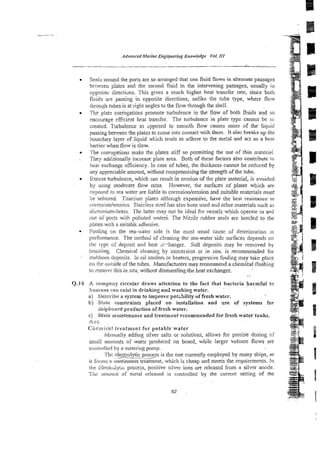 Seals around the ports are so arranged that one fluid flows in alternate passages
betwzen plates and the second fluid in the intervening passages, usually in
oppositt: directions. This gives a much higher heat transfer rate, since borh
fluids are passing in opposite directions, unlike the tube type, where flow
through Lubes is at right angles to the flow through the shell.
The plat- con%gations promote turbulence in the flow of both fl~ids
and so
encourage eficienl heat transfer. The turbulence in plate type cannot be so
created. Turbulence as dpposed to smooth flow causes more of the liquid
passing behveen the plates to come into contact with them. It also bresks up the
boundary layer of liquid ~ K c h
tends to adhere to the metal and act as a heal
ba&r when flow is slow.
The corrugations make the plates stiff so permitting the use of thin material.
. They additionally increase plate aea. Both of these factors also contribute lo
hear exchange efficiency. In case of tubes, the thickness cannot be redticed by
any appreciable amount, without compromising the strength of the tube.
Excess turbulence, which can result in erosion of the pla!e material, is avoided
by using moderate flow rates. However, the surfazes of plates which are
r q o d do sea witer are liable to corrosion/erosion and suitable materials must
5s seiecied. Titmiurn sates althotigh expensive, have the best resistance to
corrosiorderosion. Stairless stzel has also been used and other materials such as
aiumir~ium-brass. The laner may not be ideal fgr vessels wbich operate in apd
our of poris with poliuted waters. The Nitrile rubber seais are bonded to the
plates with a suitablt adhesive.
Fouling on the sea-water side is the most usual cause of deterioration in
pzrForniance. The method of cleaning the sea-water side surfaces depends on
!he type of deposit and heat -:.-hanger. Soft deposits may be removed by
bmshing. Chemical cleanins by imrr.er;ion or in siru. is recommended for
st.ihborn deposits. In oil coolers or heaters, progressive fouling may t i i e piz?
on Ihr oitiside of the tubes. Manufacturers may recommend achemical flushing
to removt: rhis in sity without dismantling the heat exchanger.
::
Q,16 A cornpnny circular draws attention to the fact that bacteria harmful to
imcnarts cwn exist in drinking and washing water.
a) 1ie:Scr'ibca system to improve potz3ility of fresh water.
$1 S!ir% constrainrs piaced on installation and xse of systems for
shipboard production of fresh water.
c) Stale maintenance and treatment rccomrnended for fresh water tanks.
Anr.
Ciiernical treatment for potabie water
Manually adding silver salts or solutions, allows for ~recis'edosing of
srr~niiatnolints of water produced on board, while larger volume flows are
controtled by a metering pump.
. .
rhs etectrolytic p y s s is the one currently employed by many ships, as
it fbrms 1 GO-reatrnent, which is cheap and meets the requirements. 1o
t ! ~
::li:chu:yi1c process, positive siiver ions are released from a silver anode.
?hi* alrlourit of metal released is controlled by the current setting of rhe
 