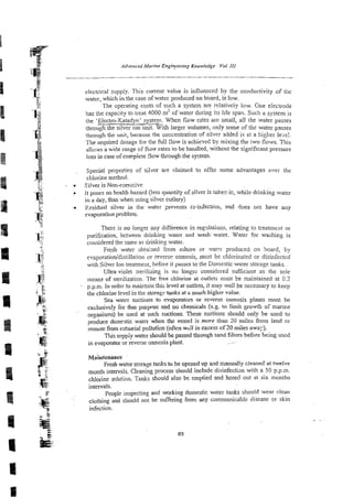 electrical supply. This current value is influenced by the conductivity of thc
water, which in the case of water produced on bard, is low.
The operating costs of such a system are relatively low. One electrode
has the capacity to treat 4000 m3 of water during its life spa% Such a system is
the 'Electro-Katadyn' system. When fiow rates are small, all the water passes
- ~
through :he s
i
l
-
t
. With larger volumes, only some of the water passes
through the unit, because the concentration of silver sdded is at a higher le-~ei.
The required dosage for the full 30w is achieved by mixing the :wo flows. This
aIlu;us a wide range of flow rates t
o be handled, without the significant pressure
loss in case of co~plete
flow through the system.
Special propertiss of sil-qer are claimed to offer some advantages over thc
chlorine method.
. Silver is Non-comxive
. 11 no health hazard (less quantity of silver is take" ir., while drinking water
in a day, than when using silver cutiery)
p.esidual silver in the water ?revens rz-irxection, and does nor have m y
evaporation problem.
Thek is no longer m y difierence in regdntions, relating to treatment or
purification, between drinking water and wash water. Water for washing is
considered the same as drinkicg water.
Fresh water &ta:ned From ashore or water produced on board, by
evaporatio~'distillationorrevers? osmosis, must be chlorinated or disinfected
wi:h Silver ton treatment, before it passes to the Domestic water storage tanks.
Ultra-violet sterilizin2 is no longcr considered sufficient as the sole
means of sterilization. The free chlorine at outlets must be maintained at 0
.
2
p.p.n;. In order to maictain this level at outlets, it may well be necessay to keep
the chlorine level in the storag- tanks at a much higher value.
Sea water suctions to evaporators or reverse osmosis plants must be
exclusivt!y for thar purpose and no chemicals (e.g. to Iimit growth of marine
organisms) be used at such suctions. These suctions should only be used to
produce domestic water when the vessel is more than 20 miles from land or
remote from estuarial (often wzll in excess of 20 miles away).
Tinsstippty water should be passed through sand filters before being used
ir. evaporator or reverse osmosis piant. ~-
~a'intenance
Fresh water sterage t d s to be opened up and manually cleaned at twelve
month intervals. Cleaning process should include disinfectian with a 50 p.p.m.
chloilne solution. Tanks should also be emptied and hosed out at six months
intervals.
People inspecting and working domestic water tanks should wear clean
clothing and should not be suffering from any communicable disease or skin
infection.
 