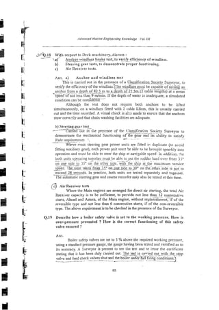 3
- i
-
E
l
c g &.IS W g h respect to Deck machinery, discuss :
.a)' Anchor wiiuduass r a k e test, to veriEy efficiency of windlass.
-
- i b) Steering gepr tests, to demonstrate proper functioning.
c) Air Receiver tests.
Ans. a) Ar*chor aild windlass test
This is carried out in the presence of a CIassifis~fio~Soc~ty~Survey~r,
to
verify the efficiency of the windlass.~he
windlass mus: be capable of &iig an
~-~~~ ------
~
anchor from a depth of 82.5 m to a depth of 22.5m12 cable lengths) at a mean
_-.- . -
speed of not less than 9 m/min. If the depth of water is inadeqliate, a simulated
condition can be con&-
Although the test does not require both anchors to be lifted
simultaneously, on a windlass fitted with 2 cable lifters, this is usually carried
cut and the time recorded. A visual check is a h made to enaiye that the anchors
stow corre::ly and that chain washing facilities are adequate.
b) Stee:i.nggyr test
--
/ - S e E i ictiie presence of the Classification Society Surveyor to
-- ~.
~~ ~ ~
demonstrate the mechanical hncticning of the sear and its ability to satisfy
~-
. - ~ ~ - ~.~
Rule requirements. !:
-~.
W h ~ r e
=air. steering gear power units z e fitted in duplicare (to avoid
fitting auxiliary gear), eachpcweiucit muzt be able to be brouiht spe&iiy into
operation and must be ab!e to steer the ship at navigable speed In dddiriun. :he
both -.--
units opcrzring together
-
, ~ ..-.. must be able to put the rudder hardover from jj"
.- ~ ~ -
on one side to 3"oil
..-the o'her
~ side, with tile ship at thk maximum service
~~. ~ - -
speed. The_!iie~takn from 3 3 on m e sideto;OO on hr-other side is not to
. ~ .
~ .~
exceed -~
28 seconds. In practice, both units are tesred separately and togeiher.
n e automatic steering gear and course recorder may also bc tested at this time.
c) Air Receiver tests
?
c Where the Main engines are manged for direct air starting, the total Air
Receiver capacity is to be sufficient, to provide not less t h a n i s consecutive
starts, Ahead and Astern, of the Main engine, without replenisbmencif of the
%
reversible type and not less than 6 consecutive starts, if of the non-reversible
~ 6 .
type. The above requiren-ent is to be checked in the presence of the Surveyor.
b Q.19 Describe how 3 boiler sxfety ~ a l v e
is set to the working presscre. How is
over-pressure prevented ? How is the correct functioning of this safety
valve ensured ?
Ans.
Boiler safety valves are set to 3 %above the required working pressure,
using a standard pressure gtiuge, the gauge having been tested and certified as to
its accuracy. A Surveyor is present to see the test and to issue the cei-tificate
stating that it has been duly carried out. The test is ca-ied out
--
with the stop
valve and feed check valves shut and the boiler under full firing conditions
-- ~ -
.
-
. 2.
 
