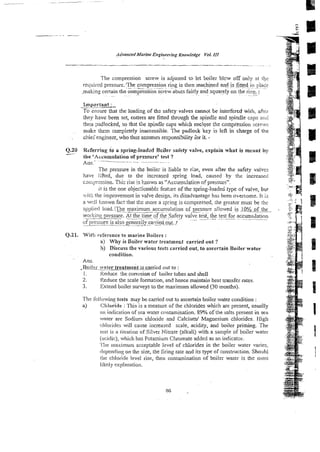 The compression screw is adjusted to let boiler blcw off only at ihc
required pressure:The
.- .~compression
_ _ . ring
. is then machjned and is f!ttedi!nr;Iace
malting certain the compression screw abuts fairly and squarely on the rin!:..f
~
~ ~ ~ . .
-~
lmporranf :
~-
To ensure that the loading of t
h
: safety valves cannot be interfered with, aAcr
they have been set, cotters are fined through the spindle and spindle caps %xi
then ?adlocked, so that the spindle caps which enc!~se thc compression screws
rnak? them coxpierely inaccessible. ?he padlock key is left in charge of the
ckiei'enginezr, who thus assumes res?onsi3'ility ior it. .
Q.20 Referring to a spring-loadsd Bciler safety valve, explain what is meant by
-- the 'Awumulation of pressure' test ?
Ail,s.-' ~ ~
The pressure in the boiie; is liab!e te rke, even after the safety valves
have lifted, due to the increased spring load, caused by the increased
c~q:?:;ssion. 'Ilk rise is known as "Accumda$ion of pressur?".
it is the one objec;ionabl.z feahre of the spiing-loaded type of valve, bur
~wiih
the improvement in valve design. its disadvantage has been overcome. It is
a well !sown fac! that the more a spring is compressed, ihe greatzr musi be ;hc
appiictl load.:The
---~
maximum accumulation
~~ of pressure allowed i,s ?.O'&&~G..
woc!tjnu
-
.
:
> pressure. At the time
-
.
.
.of the Safety
... vafGFtest; the test for~ accurntilation
~~.
~.. .
.
of pressure is also generzlh
2
.
. carried out.!
Q.21. Wit3 rx2'ercnce to marine Boilers :
a) Why is Boiler water treatrned carried out ?
b) Discuss the various tests carried out, to ascertain Boilerwater
condition.
Ans.
-?-da~mier treatme&&c_aitd out to :
1. Keduce !he corrosion of toiler tubes and shell
2. Reduce the scale formation, and hence maintain heat rransfer rates.
3. Extend boiler surveys to the maximum allowed (30 months).
Thc following tests may be canied out to asceflain boiler water condition :
a) Chloride :This is s measure of the chlorides which are present, usually
ac! inrliciiiion of sea water contamination. 89%of the salts present in sea
,water are Sodium chloride and Calcium/ Magnesium chlorides. High
chlorides will cause increased scale, acidity, and boiler priming. The
isst is a titration of Silver Nitrate (alkali) with a sample of boiler water
(acidic), which has Potassium Chromate added as an indicator.
The rrlaxirnurn acceptable level of chlorides in the boiler water varies,
ilepenclin.u,on the size, the firing rate and its type of construction. Should
the chloride level rise, then contamination of boiler water is the most
li!dy explanation.
 