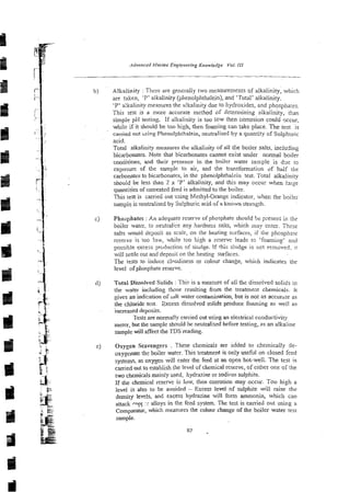 Alkalinity : There are generally two measurements of alkalinity, which
are taken, 'P'alkalinity (phenolphthalein), and 'Total' alkalinity.
'P'ajkslinity measures the alkalinity due to hydroxides, and phosphates.
This test is a more accurate method of determining alkalinity, than
simple pH testing. If alkalinity is too low then corrosion could Qccur,
while if it should be too high, then foaming can take piace. The test is
carcied out using Phenolphthalein, neutralised by a quantity of Sulphuric
acid.
Total alkali~ly
m e a r e s the alkalinity of dl the boiler salts, including
bicarbonates. Note that bicarbonates carmot exist under normal boiler
conditions, and their presence in the boiler water saxple is dje to
exposure of the sample to air, and the transformation of half the
carbonates to bicarbonates, in the phenolphthalein test. Total alkalinity
snouid be less than 2 x 'P' alkalinity, and this may occur when Jsrgr
qumtities of untreated feed is admitted to the boiler.
This test is carrieci out using Methyl-Orange indicator, wher. the boiler
sampi-, is neutzalised by Sulphuric acid of a known strength.
Phosphates :An adequate reserve of phosphate should bc p;eseni in the
boiler water, to neutralize any hardness salts, which may enter. These
salts would depmit as scale, on the heating surfaces, if the phosphaie
rescrvi. is too !m,while too high a reserve leads re 'foaming' and
possible excess production of siudge. If this sludge is not removed; it
will settle out and deposit on the heating surfaces.
The tests to induce cloudiness or colour change, which indicates the
level of phosphate reserve.
Totai Dissolved Solids : This is a measure of all thz dissolved soIids in
the water including those resulting from the treatment chemicals. It
gives an indization of salt water contruninalion, but is not as accurbte as
the chloride tcst. Excess dissolved mlids produce foaming as well as
increased deposits.
Tests are normally carried out using an electrical conductivity
meter, but the sample should be neutralised before testing, as an alkaline
sample will affect the TDS reading.
Oxygen Scavengers . These chemicais are added to chemically de-
oxygenate ths boiler watcr. This treatment is only useful on closed feed
systems; as oxygen will enter the feed at an open hot-well. The test is
carried out ro establish the level of chemical reserve, of either one of the
two chemicals mainly used, hydradne or sodinm sulphite.
If the chemical reserve is low, then corrosion may occur. Too high a
level is aiso to be avoided - Excess level of sulphite will raise the
density levels, and excess hydrazine will form ammonia, which can
attack Popr 1
: alloys in the feed system. The test is carried out using a
Comparator, which measures the colour change of the boiler water test
sample.
 