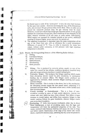 ihe funnel space is used. If the 'pinch point' is low, the area must increase,
for the same heat transfer. However increasing the size, of the Economiser
units, also increases the gas pi-essuredrop across them. Thus, in order not to
exceed the maximum pressure drop, the gas velocity must be small.
However, results have shown that design ga5 velocities below 10m/s greatly
increase the occurrence of soot fires, due to build-up of soot deposits on the
tubes, whereas velocities of 20 rnh were, to some extent, self-cleining.
When engines are operated for 2xtende6 periods at low power, additional
cleaning or frequent higher power runs must be caned out.
6. .Tiie superheat tcmperarure is dependant upon the entry temperature of the
gas, to the Waste hes: unit, with an allowmce for a zeta1 temperature
difference of around 25 OC. Thus, in order to maximise ihe wasre heat
output, without undue corrosions, a; low pressure with high superhea:
temperature is desirable.
+
z x: Q.23. Discuss the distin~uishing
features of the followinp, Boiler defects :
, :h
rr /
Pitting,
Corrosicrn fatigue,
Stress Corrosion,
Embri:tiement,
Overheating.
Over pressure.
Pifting : This is produced by corrosive action, usually in way of ths
water line, caused by low alkaline conditions @reduces localked deep
pits) and oxygen presence @reduces rounded isolxed pits).
Corrosion fatigue :This produces fine fatigue cracking which results
from alternating stresses caused by poor circulation, or mechanical
bending due to pressure effects. The fatigue cracks produced are
aggravated by corrosion, which increzses fatigue cracking a d canses
coi~osion
fatigue.
Stress corrosion :This is sin~iiar
to the above, but in this mechanisn~~
the alternating stresses expose the bare parent metal, subjecting it to
increased corrosive attack. This attack occurs over a wider surface area
than corrosion fatigue.
Caustic cracking or Ernbrittlernent : This is a form of inter-
crystalline cracking by water, of high caustic alkalinity, coming into
contact with steel, which has been stress relieved. This defect is more
common in riveted boilers, and differs from corrosion fatigue in that
caustic cracking follows the grain boundaries, whereas fatigue cracks
pass across these boundaries.
Overheating : If boiler tubes become overheated, either due to direct
-
flame iGpingement, or lack of circulating water, then the high wall
temperatures will lower the mechanical properties of the tube. This
causes incieased scale thickness build-up and causes the tube to bulge
just before rapture. Examination of the edge of the failed tube would
show a martensite microstructure, indicating that the metal temperatures
 