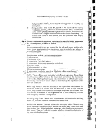 had gone above 730 OC, and that rapid cooling (under 10 seconds) had
taken place.
Overpressure : This could be.&assed as the failure of the tube by
.-____ - ~~~
mechanical stresses, rathcr than thermal stresses. Thus, characteristic
. .
~ I
metal failure (plastic and brittle rapture) would be seen, but without the
--~-.
microstnxture change to h 3 rnarrenslte material or scale build-up. The
failure mode colild be more sudden, thus less prominenr tube bulging
would OCCUI-
.
Various valves and fittings are required for the safe and proper working of a
boile!.. 'i'i~ose,
attached dirccily to the pressure parts of the boiler, are referred to
- ..
as boilc~ountines. i
Cla.sit'iciition society's minimum requirements
--
,
7 Sakiy ralves.
v
i ,Sicamstop va:,e.
2 iiidepcndmt Feed check valves.
-2 indrpcndmt Warer gauge glasses (or equivalent).
1 i'ressaie gauge.
1 Salinoineter cock or valve.
I Blow down/scum vsive. L~--
c- -.
..i 1 independent Low boiler water ievel 'fuel shut-off device and alarm.
.
.
/
? ~ L____
A
'
Safe@ Values :These are to protect the boiler from overpressure. There should
- be a! least two safety valves on the steam drum and one on the Superheater
oat!cr header. The Superheater safety valve must be set to lie before the srealii
dcim sah!;. valve so as to ensure a flow of steam through the superheater under
blow-ofi'conditions.
Main Stop Valves :These are momted on the Superheater outlet header and
ennbli: rhr: boiler to be isolated from the steam line. If there is more than one
boiici-, they must be screlv-down non-return type (to prevent 10% of steam from
othm boilers in the event of loss of pressure due to burnt tube) may be fitted
with emergency automatic closing device.
Auxiliary Stop Valves :As the main stop valves are not connected to auxiliary
stearn line, these are needed to control reduced steam flow.
Fccd Check Valves :These are Screw down non-return valves. They are non-
rctutn, so ihat in case of loss of feed pressure, the boiler water cannot blow back
into tile feed line. Main Feed check valves are often fitted to the economiser
ir11i:i header. They are C:!ted with extendeb spindles, with positive indication of
thc rrpi:i~ arid closed positions.
 