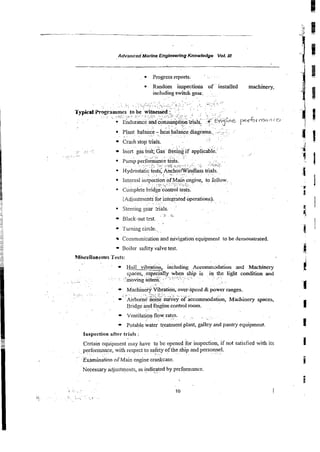 -
-
- - - -
-
Advanced Marine Enginwring Knowledne Vol. 111
Progress reports.
* Random inspections of installed machinery.
includingswitch gear.
. . .~ . . ~
..
*. . .
Plant~ ~
balance
.~.
-
.hear balai&diagr&s., ...:::,
~.
-1 :
. .
Crash stod ~ a l s .
.~.
. . . .
. ~
. .
Inert gas t&t;&& &&& if applicable.' ''
.. ~
. . .
{~djustment;for inte&ted bperations).
.~ .~
steering Sals. ~-
..
. :
: %~,~
Biack-out test.
. .
..
Turning circle.
Communicationand navigation equipment to be demonstrated.
Boiler safetyvaive test.
Hull vibration, including Accomodation and Machinery
spaces, esp.ecialiy when ship is in tke light condition and
: - .:~.
.,mo,,jng @tern;
..:................
; - ;.. :. .- . . . .
.. ~ . . . .
.~
.~ .
#achin&y Vibration, over-speed & power ranges.
~.,
:
. :
.~.
:,..-. .........................
. .
. _,_/:<_: ..
: ~ i r b o i k
now? suri;ey of accommodat&n, Machinery spaces,
Bridge *~t@ne control room.
.~~:
. . . . . . . . .
Ventilation flow rates.
. . . ~~.
.
Potable water ~ t m e n i
piant, galley and pantry equipment.
Ins~ection
after trials :
Certain eq6ipment may have to bc opened for inspection, if not satisfied with its
performance,
~. with respect to safety of the ship and personnel.
. . . . . . . . . . . ~.
. . . ~ ~
' ' ~ x . h i n & o n
of Main engine crankcase.
Necessary adjustments, as indkated by performance.
 