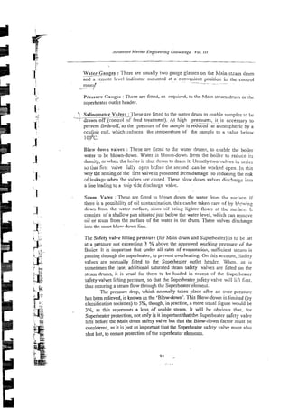 >
-
.
6 Adva?iced !MnrineEngineering K~o,ulerige Yo/.
JJJ
-
I> -
-
!
1:' Water Gauges
-~ :There are usually two gauge glasses on the Main stzam drum
-
~~ .
and a remote level indicator mounted at a convenient position i;l the control
! --- ~~ ~~
roomi'
-
.~~~ . 1
1: Pressure Gauges :These are fitted, as required, to the Main steam drum or t'he
F
superheater outlet header.
f l
I.?
Salinometer Valves : I hese are fined to the water drum to enable samples to be
9
-
-
- ~p~
--.-I
drawn off (control 9f fzed treatment). At high pressures, it is necessary to
j! prevent flnsh-off, as the pressure of the sample isreduczd at~ atmospheric by a
, . ecolirig coil, which reduces the lemperature of the sample to a value below
J'
10o0c.
Blo:v down vaives : These ar? fit:ed to the water h m s , to enzble the boiler
a water to be blown-down. Water is blova-dowr, fan :he boiler to reduce its
density, or wheu the boiler is shut down to drain it. Usually two valves in series
so thai first v.alve fiul1-y open bcfole tile second can be w3rked open. In this
[.~. way the seating ofthe first valve is protected frcn damage so reducing the risk
af leakage when *e valves are closed. These blow down valves discharge inlo
a line leading to a ship side discharge valje.
3 - Scum Valve : These are fined to b!~wndown the water from the surface. [f
there is a possibility of oil contaxtinaticn. this can be taken care nf by blcwing
-1 down from the water surface, since oil being lighter floats at the surface. It
. . consists of a shallow pan situated just below the water level, which can remove
oil or scum from the surface of the water in the drum. These valves discharge
3.. into the same blow-down line.
e .
t .
1 -- The Safety valve lifting pressure (for Main drum and Silperheater) is to be set
2" at a pressure not exceeding 3 % above the approved working pressure of the
::i Boiicr. It is important that under all rates of evaporation, sufftcient stenm is
?< '~
.x; passing through the superheater, to prevent overheating. On this account, Safity
t . valves are normally fitted to the Superhezfer outlet headcr. Wlicn. 2s is
-
-
- < &
L
.
.
.
sometimes the case, additional saturated steam safety valves are fitted on the
; " steam drums, iris usual for these to he loaded in excess of the Superheater
:-Jg safety valves lifting prsssure, so that the Superheater_~afety
valve will iift first.
, . -
r.
ihus ensuring a steam flow through the ~u~ethealefilemeni.
The pressure drop, which normally takes place after an over-presswc
;
J
;
i
.
x . .
has been relieved, is known as the 'Blowdown'. This Blow-down is limited (by
s <.,:.
9 :
$ classification societies) to 5%, though, in practice, a more usual figure would be
2;~
- -
3%, as this represents a loss of usable steam. It will be obvious that, for
3 Superheater protection, not only is it important that ths Superheater safety valve
lifts before the Main drum safety valve but that the Blow-down factor must be
considered, as it isjust as important that the Superheater safety valve must also
shut last, to ensure protection of the superheater elements.
9
1 _
..~.
.
 