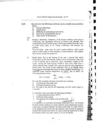 Q35. Describe holy the following conditions can be avoided, in an auxiliary
Boiler :
a ) Furnace distortion.
b) Uptake fires.
c) Difficulty in maintaining water le-/el.
d) Feed water contamination by oil.
e) 'Blow-back' in the furnace.
Ans.
a) Furnace distortion :Distortion, of the furnace surfaces, cccurs due to
overheating, and subsequent reduction in furnace-wali strength. This
overheating is caused by the furnace wall being insulated from the water
by either scale, mud, or oil. Faulty cm:bustion will increase the
problem.
Thus the boiler water must be kept in good cocdition, with a good
quality of feed water to avoid hardness I scale formation. Also regular
blow-downs s h d d be carried out.
bj Uprake fires :This is the burning of the ;oot / ilnburnt fuel which
accumulates on the heal transfer surfaces of &.e Econoniiser. This mot
is rich in carbon, and is caused by poor cornbustim, usua!ly in the
mgine, during low load mming. However these fires often have a
zreater intensity than 'normal' fires, and can meit the tubes themselves
(Meral tires). source of this additional 'fuel? is the i
@which
dis$o_ciaterintohydrogen and oxygen at these ele&ed Temperatures. To
,
*
>
;
4
.
m
dissoc~atksteam requires temperature of 2500°c, but at 700'~ the
-
Colio~wing
reaction occurs :
Heat
3 Fe + 12 H20 - .
- 3 FeO, i12 Hz
a'
Orice the fig is start~d,
two types of reaction a e occurring
a) Iron burnicg in the steam, and
h) kiydrogen burning in the air,
ilnd this type of fire will be self supporting, until the steam supply is
cxiiausted.
A 'metal fire' may occur under the following conditions :
I. A metal temperature above 700 OC.
2. Sufficient steam content.
3. The presence of a catalyst, such as carbon ash. / 1
2 Y 4 P
LY.. b
d
Y
m2
It is imperatwe to avoid these potentially cat5strophic fires, by keeping
!he heat transfer surfaces in a clean condition, and maintaining a proper
s!eam/water circulation through the tubes at all times. If a tube stack is
to be bypassed and run dry for any duration. then it must be properly
bianked-off, drained and vented. it is also extremely important to clean
the surfaces, where soot may collect, if it is to be Iefi dry.
 