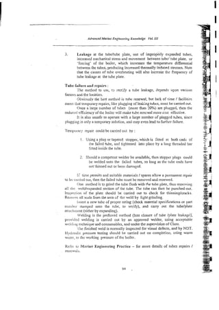 Advarrced Marine Engineering &owledge Vol. III
3. Leakage at the tubdtube plate, use of improperly expanded tubes,
increased mechanical stress and movement between tube/ tube plate, or
'forcing' of the boiler, which increases the temperature differential
between the tubes, producing increased thermally induced stresses. Note
that the causes of tube overheating will also increase the frequency of
tube leakage at the tube plate.
Tube hilure and repairs :
The method to tist, t 3 rectify a tube leakage, depends upon various
factors arid the location.
Obvimsly <he best method is tuhe renewal, but lack of time I facilitis
mean titat temporary repairs, like plugging of leaking tubcs, must be carried out.
Once a large mmber of tubes (more than 20%) are plugged, then the
reducer1 eEciency of the boiler will make tube rencwal more cast effective.
it is also unsafe to operate with a large number of piuggcd tzbes, since
plugglibg is only a remporary solution, and may even lead to further failure.
Temporary repair could be carried ol;t by :
I. Using a plug or tapered stapper, which is 5:ted at both ends of
the failed tube, and tightened into place by a long threaded bar
fined inside the tubk.
2. Should a competent welder be available, then stopper plugs could
be welded onto the failed tubes, so long as the tube ends have
not thinned out or been damaged.
l i time permits and suitable materials / spares allwx a permanent repair
ro Sc carried out, then the failed tube must be removed a d renewed.
One method is to grind the tube Cush with the tube plate, thus remwing
all tirc wr:ld/expanded section of rhe tube. n e tube can then be punched-out.
Inspection OF the plate should b e carried out to check for thinningkracks.
Reillok ail scale from the area of th- weld by lisht grinding.
Insert a new tube of proper rating (check material specifications or part
nurribc,. stamped onto the tube, to verify), and carry out the tubelplate
artrciiinent (either by expmding).
Welding is the preferred method (less chance of tube /plate leakage);
provided welding is carried out by an approved welder, using acceptable
weidirig kct~nique
and consumables, and under the supervision of Class.
I'i~e
finished weld is normally inspected for visual defects, and by NDT.
I-1y:imnlic pressure testing should be carried out on completion, using warm
watei., ro t
i
b
e working pressure of the boiler.
Kekc to Marine Engineering Practice - for more details of tubes repairs i
renew&.
 