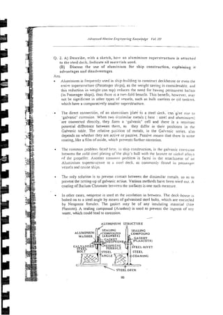Q. 2. A) Describe, with a sketch, how an aluminium superstructure is attached
to the sled deck. Indicate all materials used.
(B) Discuss the use of aluminiun~for ship construction, explaining it
advantages and disadvantages.
Ans.
Aiuniinii!m is frequently used in ship-bidding to construct deckhoxe or even rile
entire superstructure (Passenger ships), as the weight saving is considerab!?.
this reduction in weight (on top) reduces the need for having permanan ballas1
(in Passenger ships). thus thcre 1s a two-fold beneiit. This benefit, hoxever. may
not be significant in other types of vessels, such as bulk carriers or cil tankrrs.
which have a comparatively smaller superstructuie.
. . .
The direct connection. of a i alun!inium plate io a steel deck. can give rise lo
.ga]vanic9corrosion When two dizsimi!ar metals ( here : stze! and aiuminiun2:
a r e connected directly, they form a -galvanic' cell and there is a resuitant
potential difference between them, as they differ in their positions in the
Galvanic table. The relative pszltion of metals, in the Galvznic series. also
depends on whether they are active or passive. Passive means that there is some
coating, like a tilm ofoxide, which prevents further corrosion.
The common probleni Faced lie:e. in ship construction, is the galvanic cori-ojiol,
berwzen the mild &el platin? oi'rhe ship's hull with the bronze or nickel ailo?s
of the ~ropeiler.Anoti!e~- comnio!? problem is faced in the attach;neni oj' :rn
Aiuininiunl supersti-i~cri~te
to ;
i stssl deck, as comnioniy fotind in passcngzl-
vessels and cruise ships.
Thc only solution is to ?revent contact between the dissimilar metals. so as 10
prevent the setting-up of galvanic acuun. Various metheds have been tried our. A
coating of Barium Chromate betreen the surfaces is one such measwe.
'
In other cases, neoplene is used as the insulation in between. The deck-hotrse is
bolted on to a steel angle by means of galvanised steel bolts. which are rnci!-cled
by Neoprene Fcrmles. The gasket may be of any insulating inaierial (like
Plascote). A sealing compound (Aranbee) is used to prevent the ingress of any
water. which could lead to corrosion.
---
ALUMINIUM STRUCTURE
COMPOUND
STEEL RIVET
'
1
S ? E E ~
DECK
99
 