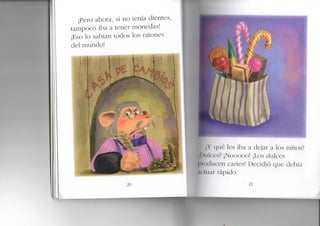 ¡Pero ahora, si no tenía dientes,
tampoco iba a tener monedas!
¡Eso lo sabían todos los ratones
del mundo!
20
;,Y qué les iba a dejar a los niños?
I >iilces? ¡Nooooo! ¡Los dulces
I'!« ukicen caries! Decidió que debía
I mar rápido.
 