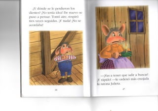 ¿Y dónde se le perdieron los
dientes? ¡No tenía idea! De nuevo se
puso a pensar. Tomó aire, respiró
tres veces seguidas. ¡Y nada! ¡No se
acordaba!
—¡Vas a tener que salir a buscar!
¡Y rápido! —le ordenó más enojada
la ratona Julieta.
- 27
1^
 