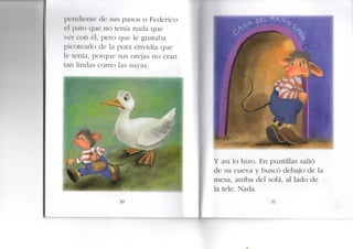 J K ' I K I Í C I U C de sus pasos o Federico
el pato que no tenía nada que
ver con él, pero que le gustaba
picotearlo de la pura envidia que
e tenía, porque sus orejas no eran
tan lindas como las suyas.
30
Y así lo hizo. E n puntillas salió
de su cueva y buscó debajo de la
mesa, arriba del sofá, al lado de
la tele. Nada.
31
 