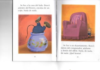 Se fue a la casa del lado. Buscó
adentro del florero, encima de un
cojín. Nada de nada.
32
Se fue a un departamento. Buscó
detrás del computador, adelante
y detrás del sillón. Nada, de nada,
de nada. ¡Qué horror!
33
 