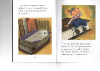 Los cuatro dientes juntitos,
brillando como gotitas de leche
sobre la tapa de un gran libro
de cuentos.
36
¡Y paf, golpe de mano en la
frente! ¡Claro, se cayeron cuando
se entretuvo leyendo cuentos
de ratones enanos, de ratones
friolentos y de gatos tontos!
•I
37
 