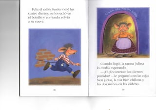 Feliz el ratón Simón tomó los
cuatro dientes, se los echó en
el bolsillo y corriendo volvió
a su cueva.
t
38
Cuando llegó, la ratona Julieta
o estaba esperando.
—¡Y! ¿Encontraste los dientes
perdidos? —le preguntó con las cejas
bien juntas, la voz bien chillona y
las dos manos en las caderas.
' 3 9
 