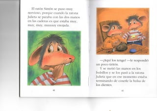 El ratón Simón se puso muy
nervioso, porque cuando la ratona
Julieta se paraba con las dos manos
en las caderas es que estaba muy,
muy, muy, muuuuy enojada.
40
—¡Aquí los tengo! —le respondió
un poco tiritón.
Y se metió las manos en los
bolsillos y se los pasó a la ratona
Julieta que en ese momento estaba
terminando de coserle la bolsa de
os dientes.
41
 