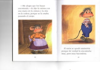 -Me alegra que los hayas
encontrado —le dijo la ratona con
una mano en la cintura y la otra
en la cadera, porque se le estaba
pasando el enojo.
El ratón se quedó mirándola
porque de verdad la encontraba
muy, pero muy hacendosa.
43
 