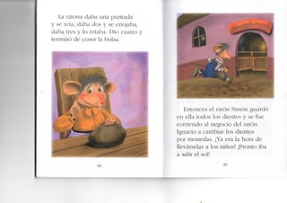 La ratona daba una puntada
y se reía, daba dos y se enojaba,
daba tres y lo retaba. Dio cuatro y
terminó de coser la bolsa.
44
Entonces el ratón Simón guardó
en ella todos los dientes y se fue
corriendo al negocio del ratón
Ignacio a cambiar los dientes
por monedas. ¡Ya era la hora de
llevárselas a los niños! ¡Pronto iba
a salir el sol!
45
 