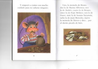 Y empezó a contar con mucho
cuidado para no saltarse ninguno.
46
Uno, la moneda de Bruno,
dos la de Marina Albornoz, tres
la de Andrés, cuatro la de Renato,
cinco la de Pepe Melinco, seis la de
Grace, siete la de Susana Navarrete,
ocho la de Juan Morocho, nueve
la moneda de Nieves y diez... por
el diente picado de Inés.
.. 47
 