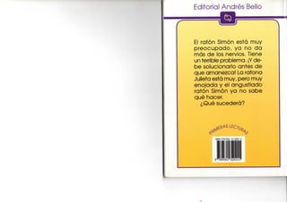 Editorial Andrés Bello
El ratón Simón está muy
p r e o c u p a d o , y a no d a
más d e los nervios. Tiene
un terrible problema. ¡Y de-
be solucionarlo antes d e
que amanezca! La ratona
Julieta está muy, pero muy
enojada y el angustiado
ratón Simón y a no s a b e
qué hacer.
¿Qué sucederá?
ISBN 978-956-13-2021-6
lili
g ' r s g s e r 320215*
 