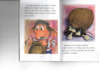 I.o ( j i i c p a s a b a era que el ratón
SliiiMM s e h;ibía encontrado con
t | i i ' < I I M I h ( ) l s ; i no estaban todos
los du'oU's había recolectado
r'..| I K )( he.
Después de mucho pensar
y dar vueltas y vueltas por su cueva,
otra vez sacó los dientes de la bolsa
y volvió a contar:
 