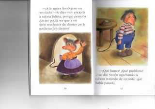 —¡A lo mejor los dejaste en
otro lado! —le dijo muy enojada
a ratona Julieta, porque pensaba
que no podía ser que a un
ratón recolector de dientes ¡se le
perdieran los dientes!
10
—¡Qué horror! ¡Qué problema!
—se dijo Simón agachando la
cabeza tratando de recordar qué
había pasado.
 