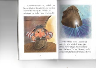 De nuevo revisó con cuidado su
bolsa. Quizás los dientes se habían
enredado en alguna hilacha. La
miró por un lado y por el costado.
12
¡Todo estaba bien. La miró a
ik'recho y la miró al revés, por
AnWrd y por abajo. Todo estaba
iiKiI. ¡La bolsa de los dientes estaba
ilescosida! ¡Tenía un tremendo hoyo!
• 13
 