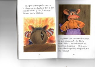 Uno por donde perfectamente
podía pasar un diente, y dos, y tres
y hasta cuatro. ¡Claro, los cuatro
dientes que le faltaban!
m
¡l'ienes que encontrarlos antes
• (|Lie amanezca! —le dijo la
liona Julieta, mirándolo con las
Inanos en la cintura— ¡O si no te
(|uedarás sin queso y sin pasas por
una semana!
14 15
 