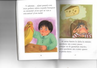 Y además... ¿Qué pasará con
esos pobres niños cuando busquen
su moneda? ¿Con qué se van a
encontrar? ¡Con nada!
16
P
Al ratón Simón le daba lo mismo
edarse sin comer pasas,
porque no le gustaban mucho,
pero quedarse sin comer queso
lo ponía tieso.
 