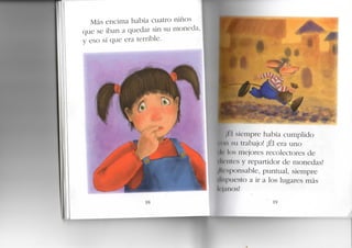 Más encima había cuatro niños
que se iban a quedar sin su moneda
y eso sí que era terrible.
18
jl I siempre había cumplido
• nii su trabajo! ¡Él era uno
ilr los mejores recolectores de
(líenles y repartidor de monedas!
jHi'sponsable, puntual, siempre
dispuesto a ir a los lugares más
lejanos!
19
 