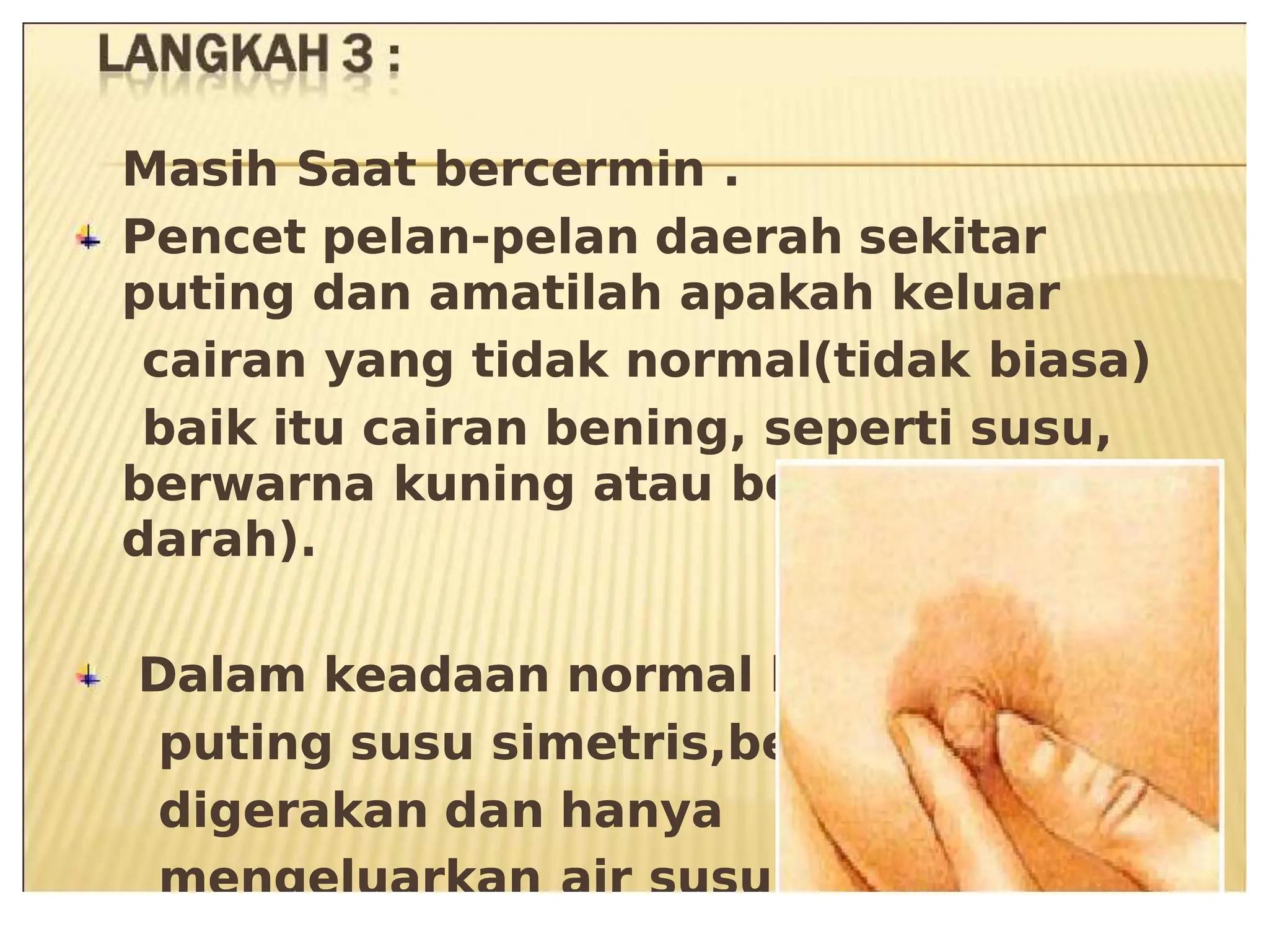 6asih Saat &er8ermin .
6asih Saat &er8ermin .
Pen8et pelan1pelan daerah sekitar
Pen8et pelan1pelan daerah sekitar
puting dan amatilah apakah keluar
puting dan amatilah apakah keluar
8airan
8airan yang
yang tidak
tidak normal3tidak
normal3tidak &iasa-
&iasa-
&aik
&aik itu
itu 8airan
8airan &ening+
&ening+ seperti
seperti susu+
susu+
&erarna kuning atau &er8ampur
&erarna kuning atau &er8ampur
darah-.
darah-.
Dalam keadaan normal kedua
Dalam keadaan normal kedua
puting
puting susu
susu simetris+&e&
simetris+&e&as
as
digerakan dan hanya
digerakan dan hanya
mengeluarkan
mengeluarkan air
air susu.
susu.
 