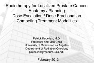 Radiotherapy for Localized Prostate Cancer:
           Anatomy / Planning
   Dose Escalation / Dose Fractionation
     Competing Treatment Modalities



                Patrick Kupelian, M.D.
               Professor and Vice Chair
          University of California Los Angeles
          Department of Radiation Oncology
             pkupelian@mednet.ucla.edu

                    February 2013
 