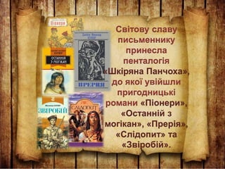 Світову славу
письменнику
принесла
пенталогія
«Шкіряна Панчоха»,
до якої увійшли
пригодницькі
романи «Піонери»,
«Останній з
могікан», «Прерія»,
«Слідопит» та
«Звіробій».
 