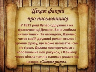 Цікаві факти
про письменника
У 1811 році Купер одружився на
француженці Делане. Вона любила
читати книги. За легендою, Джеймс
читав своїй дружині роман вголос і
зронив фразу, що може написати і сам
не гірше. Делана посперечалася з
чоловіком на цей рахунок, і Фенімор
через кілька тижнів написав роман під
назвою «Обережність».
 