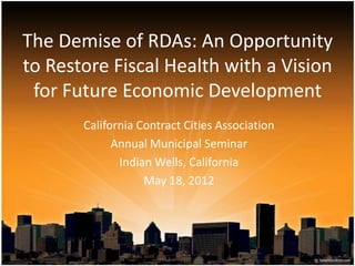 The Demise of RDAs: An Opportunity
to Restore Fiscal Health with a Vision
 for Future Economic Development
       California Contract Cities Association
             Annual Municipal Seminar
              Indian Wells, California
                   May 18, 2012
 