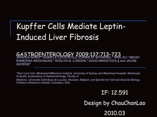 Kupffer Cells Mediate Leptin-Induced Liver Fibrosis GASTROENTEROLOGY 2009;137:713–723 JIANHUA WANG,* ISABELLE LECLERCQ,‡ JOANNE M. BRYMORA,* NING XU,* MEHDI RAMEZANI–MOGHADAM,*  ROSLYN M. LONDON,* DAVID BRIGSTOCK,§ and JACOB GEORGE* *Storr Liver Unit, Westmead Millennium Institute, University of Sydney and Westmead Hospital, Westmead, Australia; ‡Laboratory of Gastroenterology, Faculty of Medicine, Université Catholique de Louvain, Brussels, Belgium; and §Center for Cell and Vascular Biology, Children’s Research Institute, Columbus, Ohio IF:  12.591 Design by ChauChanLao 2010.03 