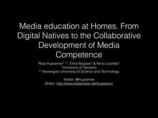 Media education at Homes. From
Digital Natives to the Collaborative
Development of Media
Competence
Reijo Kupiainen* **, Elina Noppari* & Niina Uusitalo*
*University of Tampere
** Norwegian University of Science and Technology
Twitter: @rkupiainen
Slides: http://www.slideshare.net/rkupiainen
 