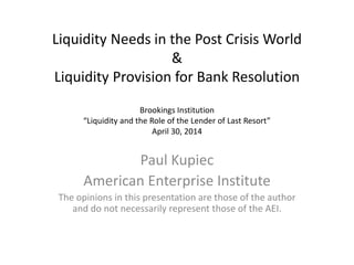 Liquidity Needs in the Post Crisis World
&
Liquidity Provision for Bank Resolution
Brookings Institution
“Liquidity and the Role of the Lender of Last Resort”
April 30, 2014
Paul Kupiec
American Enterprise Institute
The opinions in this presentation are those of the author
and do not necessarily represent those of the AEI.
 