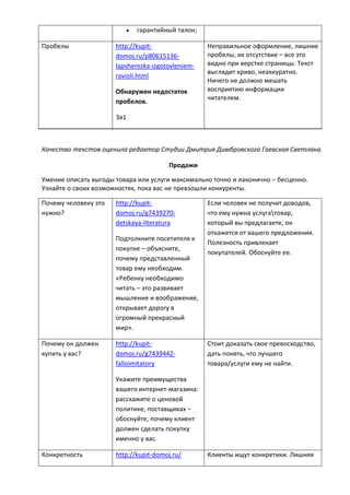  гарантийный талон;
Пробелы http://kupit-
domoj.ru/p80615136-
lapsherezka-izgotovleniem-
ravioli.html
Обнаружен недостаток
пробелов.
3в1
Неправильное оформление, лишние
пробелы, их отсутствие – все это
видно при верстке страницы. Текст
выглядит криво, неаккуратно.
Ничего не должно мешать
восприятию информации
читателем.
Качество текстов оценила редактор Студии Дмитрия Димбровского Гаевская Светлана.
Продажи
Умение описать выгоды товара или услуги максимально точно и лаконично – бесценно.
Узнайте о своих возможностях, пока вас не превзошли конкуренты.
Почему человеку это
нужно?
http://kupit-
domoj.ru/g7439270-
detskaya-literatura
Подтолкните посетителя к
покупке – объясните,
почему представленный
товар ему необходим.
«Ребенку необходимо
читать – это развивает
мышление и воображение,
открывает дорогу в
огромный прекрасный
мир».
Если человек не получит доводов,
что ему нужна услугатовар,
который вы предлагаете, он
откажется от вашего предложения.
Полезность привлекает
покупателей. Обоснуйте ее.
Почему он должен
купить у вас?
http://kupit-
domoj.ru/g7439442-
falloimitatory
Укажите преимущества
вашего интернет-магазина:
расскажите о ценовой
политике, поставщиках –
обоснуйте, почему клиент
должен сделать покупку
именно у вас.
Стоит доказать свое превосходство,
дать понять, что лучшего
товара/услуги ему не найти.
Конкретность http://kupit-domoj.ru/ Клиенты ищут конкретики. Лишняя
 