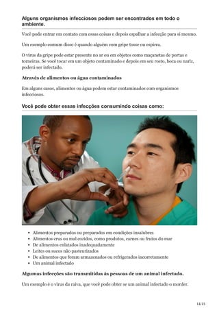 11/15
Alguns organismos infecciosos podem ser encontrados em todo o
ambiente.
Você pode entrar em contato com essas coisas e depois espalhar a infecção para si mesmo.
Um exemplo comum disso é quando alguém com gripe tosse ou espirra.
O vírus da gripe pode estar presente no ar ou em objetos como maçanetas de portas e
torneiras. Se você tocar em um objeto contaminado e depois em seu rosto, boca ou nariz,
poderá ser infectado.
Através de alimentos ou água contaminados
Em alguns casos, alimentos ou água podem estar contaminados com organismos
infecciosos.
Você pode obter essas infecções consumindo coisas como:
Alimentos preparados ou preparados em condições insalubres
Alimentos crus ou mal cozidos, como produtos, carnes ou frutos do mar
De alimentos enlatados inadequadamente
Leites ou sucos não pasteurizados
De alimentos que foram armazenados ou refrigerados incorretamente
Um animal infectado
Algumas infecções são transmitidas às pessoas de um animal infectado.
Um exemplo é o vírus da raiva, que você pode obter se um animal infectado o morder.
 