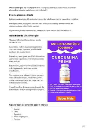 12/15
Outro exemplo é a toxoplasmose. Você pode enfrentar essa doença parasitária
alterando a caixa de areia de um gato infectado.
De uma picada de inseto
Existem muitos tipos diferentes de insetos, incluindo carrapatos, mosquitos e piolhos.
Em alguns casos, você pode contrair uma infecção se um bug transportando um
microorganismo infeccioso o morder.
Alguns exemplos incluem malária, doença de Lyme e vírus do Nilo Ocidental.
Identificando uma infecção
Algumas infecções têm sintomas muito
característicos.
Seu médico poderá fazer um diagnóstico
com base nesses sintomas, seu histórico
médico e um exame físico.
Em outros casos, pode ser difícil determinar
que tipo de organismo pode estar causando
sua condição.
Por exemplo, algumas infecções bacterianas
e virais podem ter sintomas muito
semelhantes.
Nos casos em que não está claro o que está
causando sua infecção, seu médico pode
coletar uma amostra do seu corpo para ser
testada em laboratório.
O local de coleta desta amostra depende da
sua doença e do tipo de organismo suspeito.
Alguns tipos de amostra podem incluir:
Sangue
Urina
Banqueta
Nasal ou garganta
Escarro
 