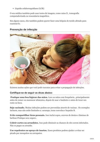 13/15
Líquido cefalorraquidiano (LCR)
O seu médico também pode usar testes de imagem, como raios-X , tomografia
computadorizada ou ressonância magnética .
Em alguns casos, eles também podem querer fazer uma biópsia do tecido afetado para
examiná-lo.
Prevenção de infecção
Existem muitas ações que você pode executar para evitar a propagação de infecções.
Certifique-se de seguir as dicas abaixo:
Pratique uma boa higiene das mãos. Lave as mãos com frequência , principalmente
antes de comer ou manusear alimentos, depois de usar o banheiro e antes de tocar seu
rosto ou boca.
Seja vacinado. Muitas infecções podem ser prevenidas através de vacinas . Os exemplos
incluem, mas não estão limitados a: sarampo, tosse convulsa e hepatite B.
Evite compartilhar itens pessoais. Isso inclui copos, escovas de dentes e lâminas de
barbear.Pratique sexo seguro .
Cobrir cortes ou arranhões. Isso pode diminuir as chances de eles serem infectados.
Não os pegue ou arranhe.
Use repelentes ou sprays de insetos. Esses produtos podem ajudar a evitar ser
picado por mosquitos ou carrapatos.
 