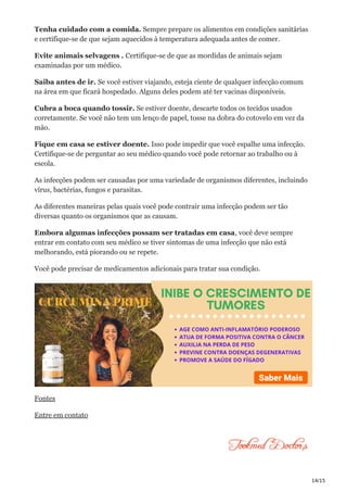 14/15
Tenha cuidado com a comida. Sempre prepare os alimentos em condições sanitárias
e certifique-se de que sejam aquecidos à temperatura adequada antes de comer.
Evite animais selvagens . Certifique-se de que as mordidas de animais sejam
examinadas por um médico.
Saiba antes de ir. Se você estiver viajando, esteja ciente de qualquer infecção comum
na área em que ficará hospedado. Alguns deles podem até ter vacinas disponíveis.
Cubra a boca quando tossir. Se estiver doente, descarte todos os tecidos usados
corretamente. Se você não tem um lenço de papel, tosse na dobra do cotovelo em vez da
mão.
Fique em casa se estiver doente. Isso pode impedir que você espalhe uma infecção.
Certifique-se de perguntar ao seu médico quando você pode retornar ao trabalho ou à
escola.
As infecções podem ser causadas por uma variedade de organismos diferentes, incluindo
vírus, bactérias, fungos e parasitas.
As diferentes maneiras pelas quais você pode contrair uma infecção podem ser tão
diversas quanto os organismos que as causam.
Embora algumas infecções possam ser tratadas em casa, você deve sempre
entrar em contato com seu médico se tiver sintomas de uma infecção que não está
melhorando, está piorando ou se repete.
Você pode precisar de medicamentos adicionais para tratar sua condição.
Fontes
Entre em contato
 