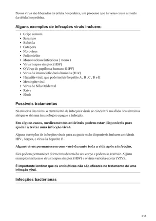 3/15
Novos vírus são liberados da célula hospedeira, um processo que às vezes causa a morte
da célula hospedeira.
Alguns exemplos de infecções virais incluem:
Gripe comum
Sarampo
Rubéola
Catapora
Norovírus
Poliomielite
Mononucleose infecciosa ( mono )
Vírus herpes simplex (HSV)
O Vírus do papiloma humano (HPV)
Vírus da imunodeficiência humana (HIV)
Hepatite viral, que pode incluir hepatite A , B , C , D e E
Meningite viral
Vírus do Nilo Ocidental
Raiva
Ebola
Possíveis tratamentos
Na maioria das vezes, o tratamento de infecções virais se concentra no alívio dos sintomas
até que o sistema imunológico apague a infecção.
Em alguns casos, medicamentos antivirais podem estar disponíveis para
ajudar a tratar uma infecção viral.
Alguns exemplos de infecções virais para as quais estão disponíveis incluem antivirais
HIV , herpes, e vírus da hepatite C .
Alguns vírus permanecem com você durante toda a vida após a infecção.
Eles podem permanecer dormentes dentro do seu corpo e podem se reativar. Alguns
exemplos incluem o vírus herpes simplex (HSV) e o vírus varicela-zoster (VZV) .
É importante lembrar que os antibióticos não são eficazes no tratamento de uma
infecção viral.
Infecções bacterianas
 