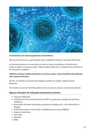 4/15
As bactérias são microrganismos unicelulares.
Eles são muito diversos, apresentando uma variedade de formas e tamanhos diferentes.
As bactérias podem ser encontradas em todos os tipos de ambientes, incluindo solo,
corpos de água e em nossos corpos. Alguns podem sobreviver a temperaturas extremas ou
até exposição à radiação.
Embora existam muitas bactérias no nosso corpo, essas bactérias geralmente
não causam doenças.
De fato, as bactérias em nosso trato digestivo podem nos ajudar a digerir nossos
alimentos.
No entanto, às vezes as bactérias podem entrar em nossos corpos e causar uma infecção.
Alguns exemplos de infecções bacterianas incluem:
Garganta inflamada
Infecções do trato urinário bacteriano (ITU) , geralmente causadas por bactérias
coliformes
Intoxicação alimentar bacteriana, geralmente causada por E. coli, Salmonella ou
Shigella
Celulite bacteriana, como devido ao Staphylococcus aureus (MRSA)
Vaginose bacteriana
Gonorréia
Clamídia
Sífilis
 