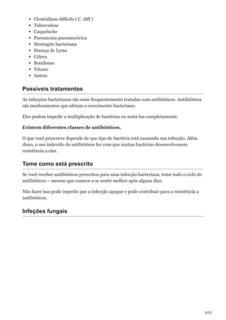 5/15
Clostridium difficile ( C. diff )
Tuberculose
Coqueluche
Pneumonia pneumocócica
Meningite bacteriana
Doença de Lyme
Cólera
Botulismo
Tétano
Antraz
Possíveis tratamentos
As infecções bacterianas são mais frequentemente tratadas com antibióticos. Antibióticos
são medicamentos que afetam o crescimento bacteriano.
Eles podem impedir a multiplicação de bactérias ou matá-las completamente.
Existem diferentes classes de antibióticos.
O que você prescreve depende de que tipo de bactéria está causando sua infecção. Além
disso, o uso indevido de antibióticos fez com que muitas bactérias desenvolvessem
resistência a elas.
Tome como está prescrito
Se você receber antibióticos prescritos para uma infecção bacteriana, tome todo o ciclo de
antibióticos – mesmo que comece a se sentir melhor após alguns dias.
Não fazer isso pode impedir que a infecção apague e pode contribuir para a resistência a
antibióticos.
Infeções fungais
 